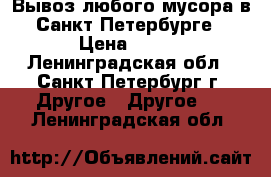 Вывоз любого мусора в Санкт-Петербурге › Цена ­ 100 - Ленинградская обл., Санкт-Петербург г. Другое » Другое   . Ленинградская обл.